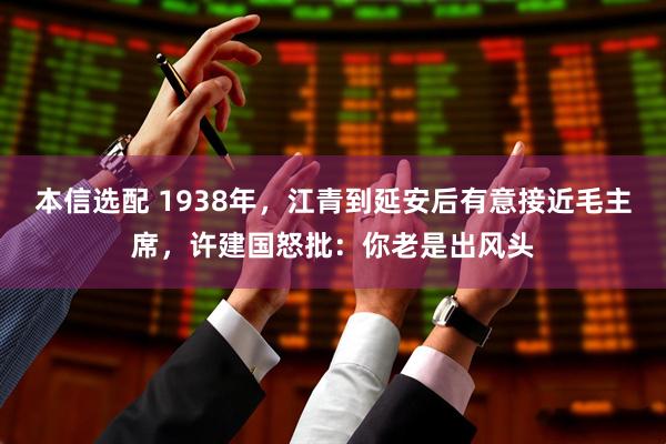 本信选配 1938年，江青到延安后有意接近毛主席，许建国怒批：你老是出风头