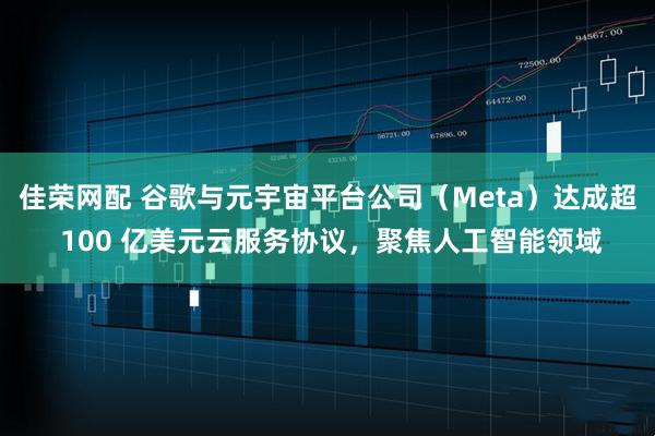 佳荣网配 谷歌与元宇宙平台公司（Meta）达成超 100 亿美元云服务协议，聚焦人工智能领域