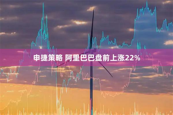申捷策略 阿里巴巴盘前上涨22%