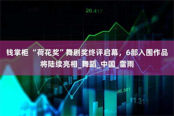 钱掌柜 “荷花奖”舞剧奖终评启幕，6部入围作品将陆续亮相_舞蹈_中国_雷雨