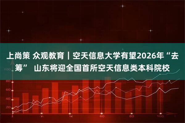上尚策 众观教育｜空天信息大学有望2026年“去筹”  山东将迎全国首所空天信息类本科院校