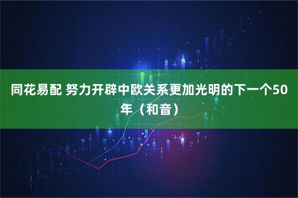 同花易配 努力开辟中欧关系更加光明的下一个50年（和音）