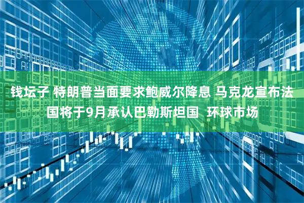钱坛子 特朗普当面要求鲍威尔降息 马克龙宣布法国将于9月承认巴勒斯坦国  环球市场