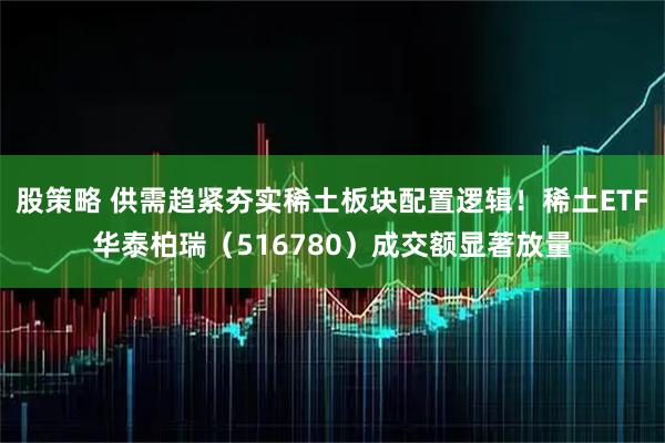 股策略 供需趋紧夯实稀土板块配置逻辑！稀土ETF华泰柏瑞（516780）成交额显著放量