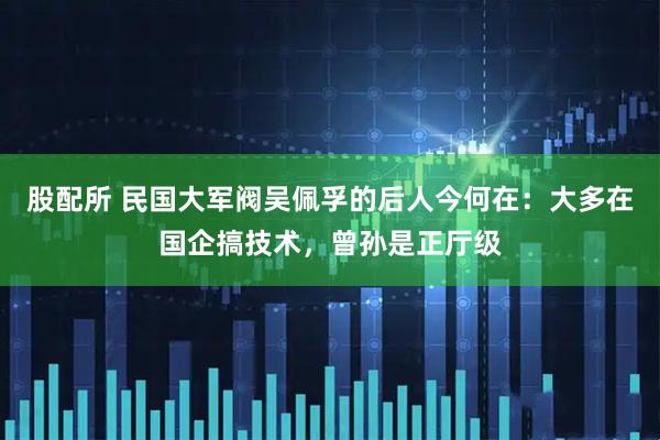 股配所 民国大军阀吴佩孚的后人今何在：大多在国企搞技术，曾孙是正厅级