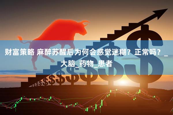 财富策略 麻醉苏醒后为何会感觉迷糊？正常吗？_大脑_药物_患者