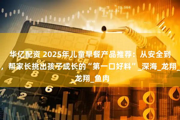 华亿配资 2025年儿童早餐产品推荐：从安全到营养，帮家长挑出孩子成长的“第一口好料”_深海_龙翔_鱼肉