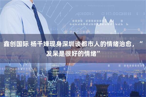 鑫创国际 杨千嬅现身深圳谈都市人的情绪治愈，“发呆是很好的情绪”