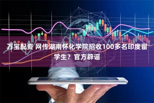 万宝配资 网传湖南怀化学院招收100多名印度留学生？官方辟谣