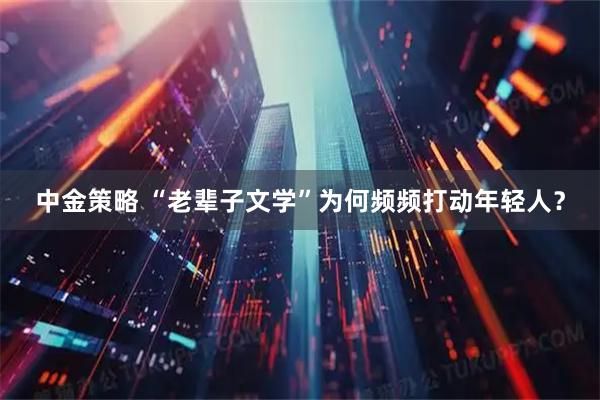 中金策略 “老辈子文学”为何频频打动年轻人？