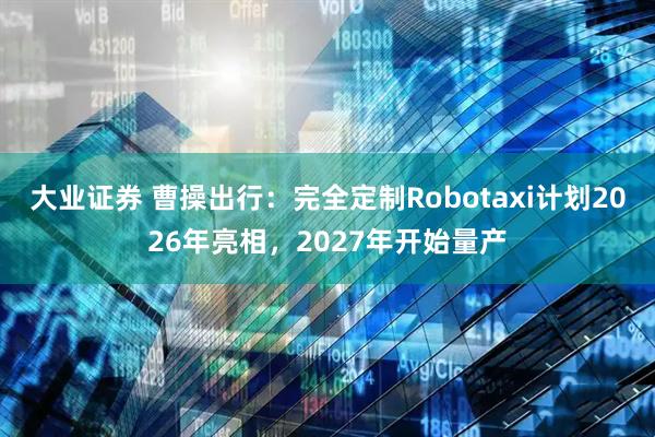 大业证券 曹操出行：完全定制Robotaxi计划2026年亮相，2027年开始量产