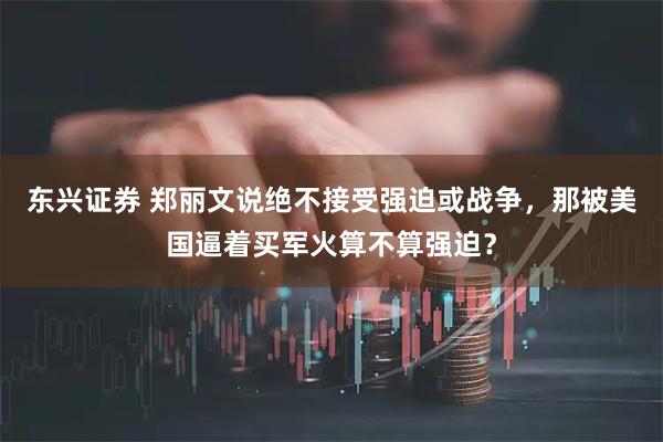 东兴证券 郑丽文说绝不接受强迫或战争，那被美国逼着买军火算不算强迫？