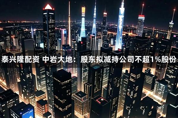 泰兴隆配资 中岩大地：股东拟减持公司不超1%股份