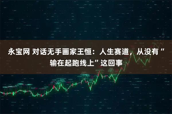 永宝网 对话无手画家王恒：人生赛道，从没有“输在起跑线上”这回事