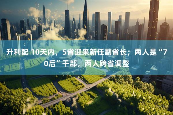 升利配 10天内，5省迎来新任副省长；两人是“70后”干部，两人跨省调整