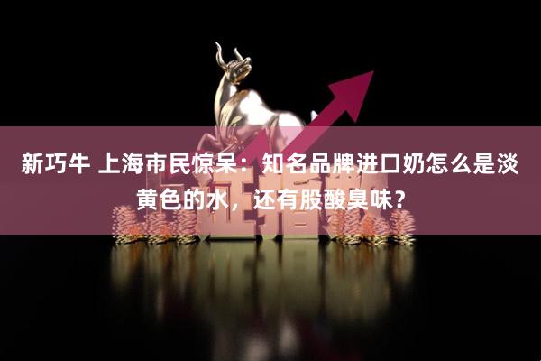 新巧牛 上海市民惊呆：知名品牌进口奶怎么是淡黄色的水，还有股酸臭味？
