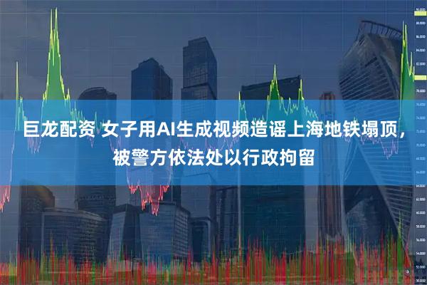 巨龙配资 女子用AI生成视频造谣上海地铁塌顶，被警方依法处以行政拘留