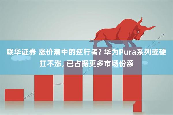 联华证券 涨价潮中的逆行者? 华为Pura系列或硬扛不涨, 已占据更多市场份额