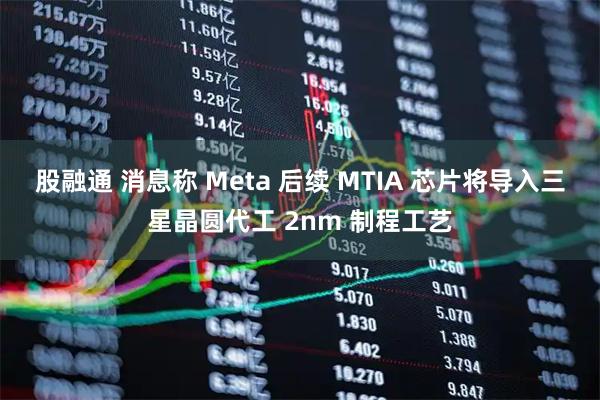 股融通 消息称 Meta 后续 MTIA 芯片将导入三星晶圆代工 2nm 制程工艺