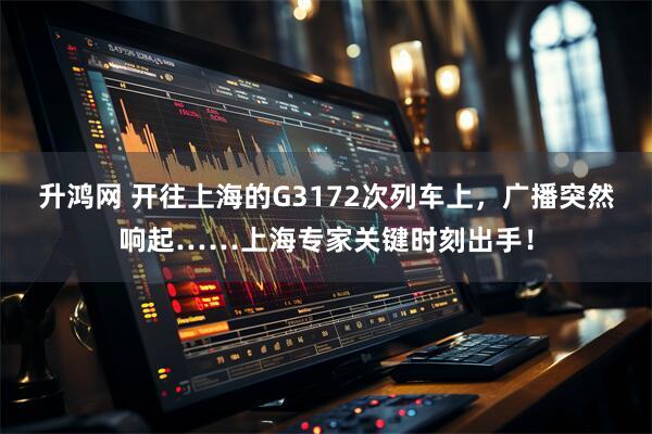 升鸿网 开往上海的G3172次列车上，广播突然响起……上海专家关键时刻出手！