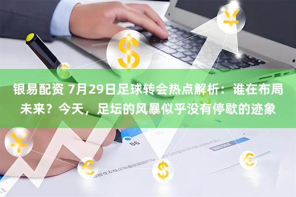 银易配资 7月29日足球转会热点解析：谁在布局未来？今天，足坛的风暴似乎没有停歇的迹象